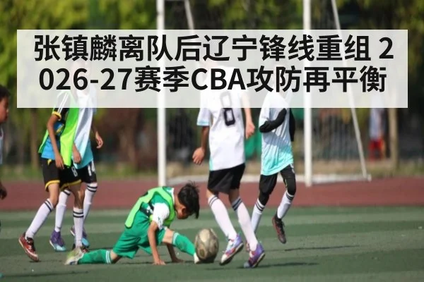 张镇麟离队后辽宁锋线重组 2026-27赛季CBA攻防再平衡