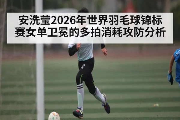 安洗莹2026年世界羽毛球锦标赛女单卫冕的多拍消耗攻防分析